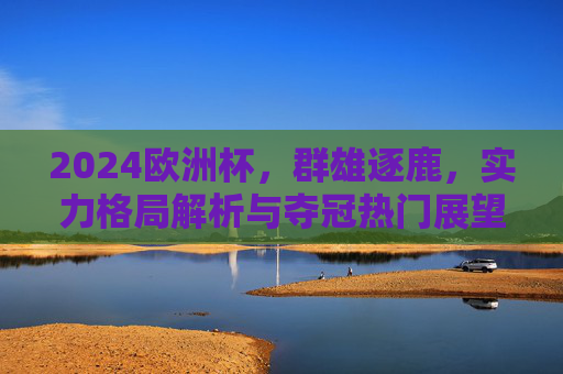 2024欧洲杯，群雄逐鹿，实力格局解析与夺冠热门展望，2024欧洲杯群雄逐鹿，实力格局解析与夺冠热门展望