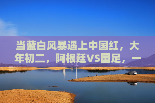 当蓝白风暴遇上中国红，大年初二，阿根廷VS国足，一场跨越山海的足球之约，大年初二，蓝白风暴VS中国红，跨越山海的足球之约