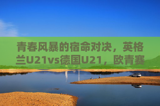 青春风暴的宿命对决，英格兰U21vs德国U21，欧青赛舞台的英德传承，青春风暴宿命对决，欧青赛英德U21传承之战