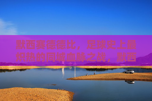 默西赛德德比，足球史上最炽热的同城血脉之战，默西赛德德比，足球史上最炽热的同城血脉之战