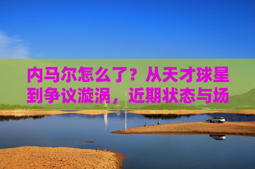 内马尔怎么了？从天才球星到争议漩涡，近期状态与场外风波引热议，从天才到争议漩涡，内马尔近期状态与场外风波引热议