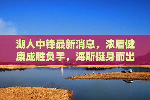 湖人中锋最新消息，浓眉健康成胜负手，海斯挺身而出，球队酝酿引援补强，湖人中锋动态，浓眉健康成胜负手，海斯挺身引援补强