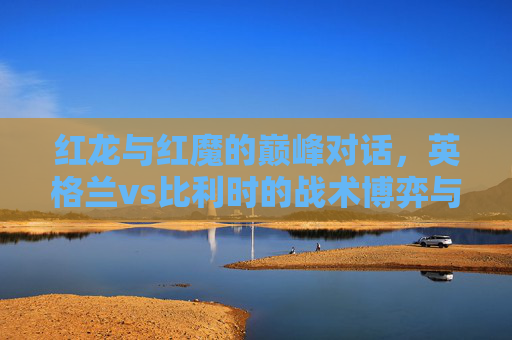 红龙与红魔的巅峰对话，英格兰vs比利时的战术博弈与足球盛宴，红龙与红魔巅峰对话，英格兰vs比利时的战术博弈与足球盛宴