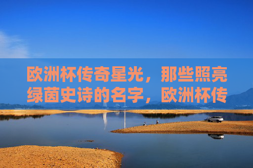 欧洲杯传奇星光，那些照亮绿茵史诗的名字，欧洲杯传奇星光，照亮绿茵史诗的名字