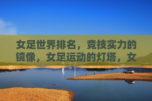 女足世界排名，竞技实力的镜像，女足运动的灯塔，女足世界排名，实力之镜，运动灯塔