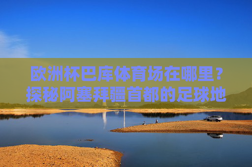 欧洲杯巴库体育场在哪里？探秘阿塞拜疆首都的足球地标，欧洲杯巴库体育场，阿塞拜疆首都的足球地标探秘