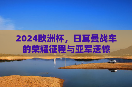2024欧洲杯，日耳曼战车的荣耀征程与亚军遗憾