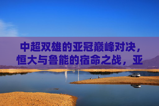 中超双雄的亚冠巅峰对决，恒大与鲁能的宿命之战，亚冠巅峰对决，恒大与鲁能的宿命之战