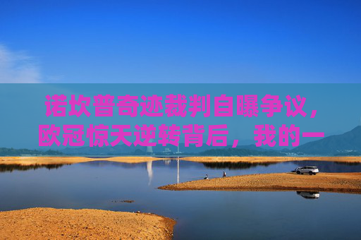 诺坎普奇迹裁判自曝争议，欧冠惊天逆转背后，我的一次误判改变了比赛？诺坎普奇迹裁判自曝，欧冠逆转背后我的一次误判