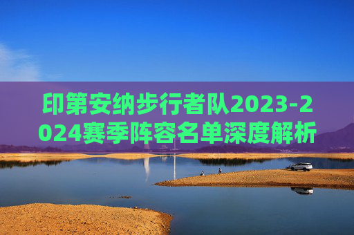 印第安纳步行者队2023-2024赛季阵容名单深度解析，青春风暴与冠军拼图，印第安纳步行者2023-2024赛季阵容解析，青春风暴与冠军拼图