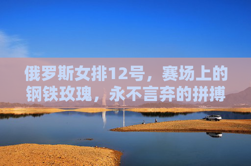 俄罗斯女排12号，赛场上的钢铁玫瑰，永不言弃的拼搏者，俄罗斯女排12号，钢铁玫瑰，永不言弃