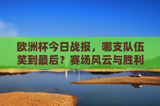 欧洲杯今日战报，哪支队伍笑到最后？赛场风云与胜利时刻，欧洲杯今日战报，赛场风云与胜利时刻，哪支队伍笑到最后？