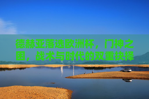 德赫亚落选欧洲杯，门神之困，战术与时代的双重抉择，德赫亚落选，门神之困与战术时代的双重抉择