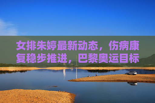 女排朱婷最新动态，伤病康复稳步推进，巴黎奥运目标引期待，女排朱婷康复进展顺利，剑指巴黎奥运