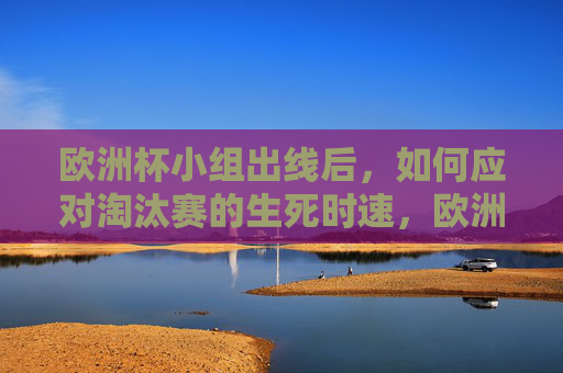 欧洲杯小组出线后，如何应对淘汰赛的生死时速，欧洲杯小组出线后，淘汰赛生死时速应对
