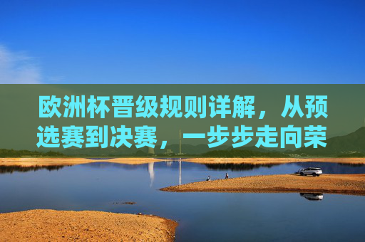 欧洲杯晋级规则详解，从预选赛到决赛，一步步走向荣耀，欧洲杯晋级规则详解，从预选赛到决赛的荣耀之路