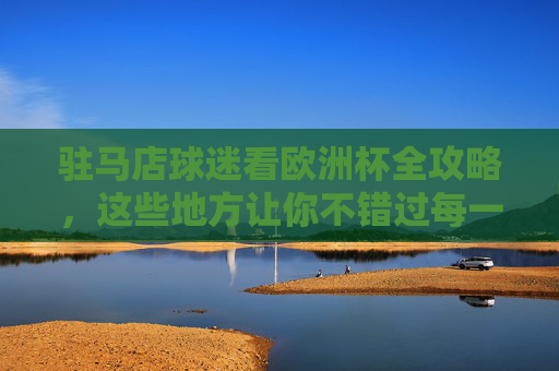 驻马店球迷看欧洲杯全攻略，这些地方让你不错过每一场精彩！驻马店球迷欧洲杯观赛全攻略，不错过每一场精彩！