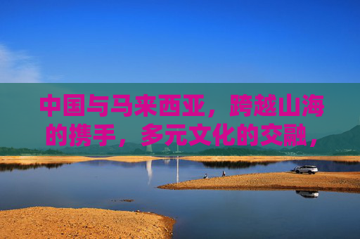 中国与马来西亚，跨越山海的携手，多元文化的交融，中马携手，山海相连，文化交融