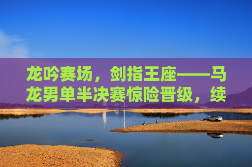龙吟赛场，剑指王座——马龙男单半决赛惊险晋级，续写传奇新章，龙吟赛场！马龙男单半决赛惊险晋级，剑指王座续写传奇