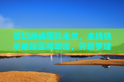 莱切迎战国际米兰，主场铁闸难阻蓝黑军团，劳塔罗建功助客队奏凯