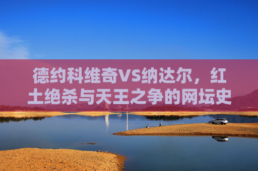 德约科维奇VS纳达尔，红土绝杀与天王之争的网坛史诗，红土绝杀，德约与纳达尔的网坛天王史诗