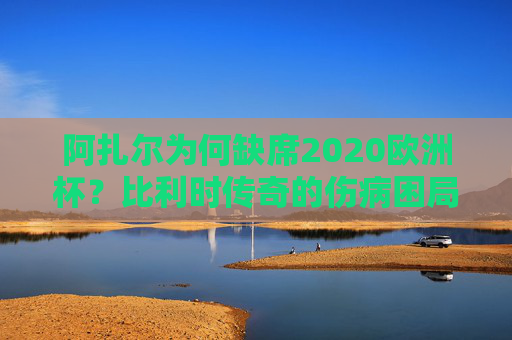 阿扎尔为何缺席2020欧洲杯？比利时传奇的伤病困局与黄金时代的落幕