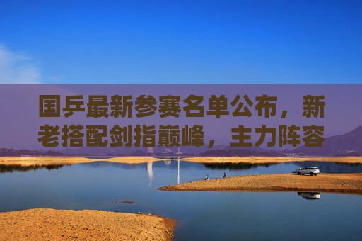 国乒最新参赛名单公布，新老搭配剑指巅峰，主力阵容引关注，国乒最新参赛名单公布，新老搭配主力阵容剑指巅峰