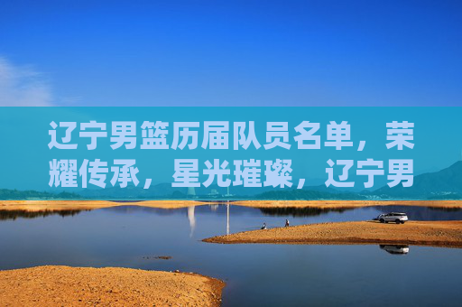 辽宁男篮历届队员名单，荣耀传承，星光璀璨，辽宁男篮历届队员名单，荣耀传承，星光璀璨