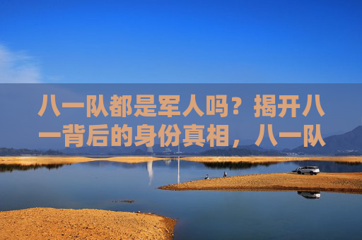 八一队都是军人吗？揭开八一背后的身份真相，八一队身份真相，都是军人吗？