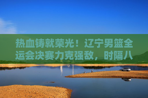 热血铸就荣光！辽宁男篮全运会决赛力克强敌，时隔八年再登顶，辽宁男篮全运会决赛力克强敌 时隔八年再登顶