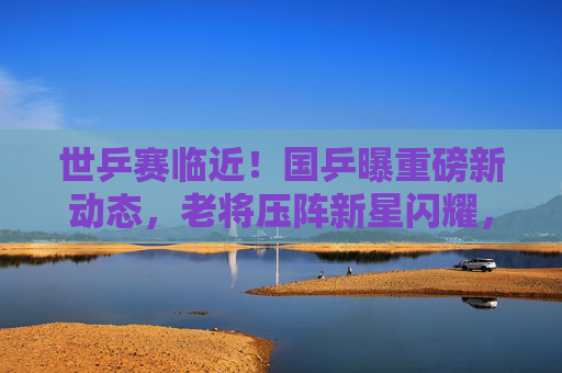 世乒赛临近！国乒曝重磅新动态，老将压阵新星闪耀，目标剑指五冠全收，世乒赛临近！国乒老将压阵新星闪耀，剑指五冠全收