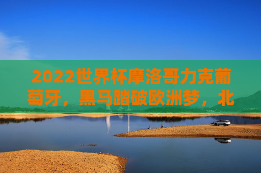 2022世界杯摩洛哥力克葡萄牙，黑马踏破欧洲梦，北非雄狮的奇迹之夜，摩洛哥世界杯力克葡萄牙，黑马踏破欧洲梦铸北非雄狮奇迹
