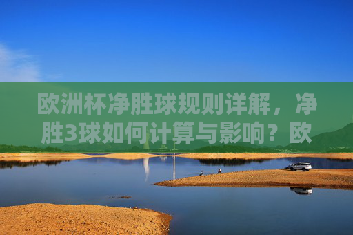 欧洲杯净胜球规则详解，净胜3球如何计算与影响？欧洲杯净胜球规则详解，净胜3球计算与影响