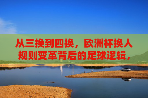 从三换到四换，欧洲杯换人规则变革背后的足球逻辑，欧洲杯换人规则变革，从三换到四换的足球逻辑