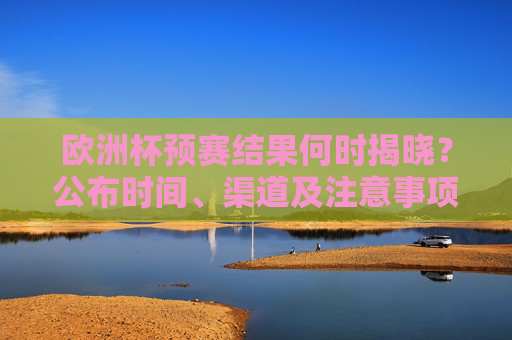 欧洲杯预赛结果何时揭晓？公布时间、渠道及注意事项全解析，欧洲杯预赛结果揭晓时间、渠道及注意事项全解析