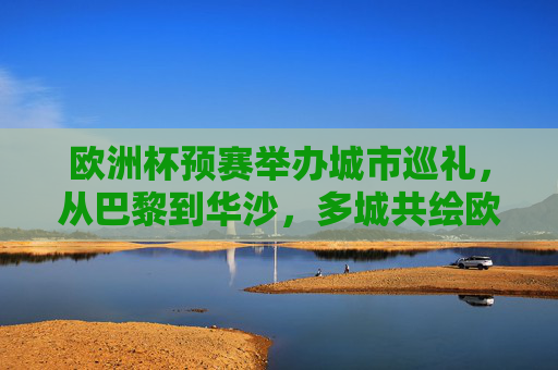 欧洲杯预赛举办城市巡礼，从巴黎到华沙，多城共绘欧洲足球版图，欧洲杯预赛城市巡礼，多城共绘足球版图