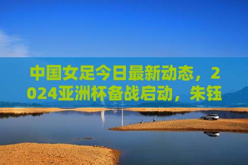 中国女足今日最新动态，2024亚洲杯备战启动，朱钰领衔26人集训名单，水庆霞强调拼字当头，中国女足2024亚洲杯备战启动，朱钰领衔26人集训，水庆霞强调拼字当头