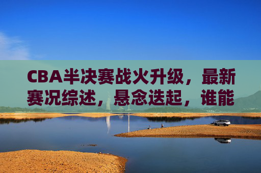 CBA半决赛战火升级，最新赛况综述，悬念迭起，谁能率先挺进总决赛？CBA半决赛战火升级，悬念迭起谁能率先挺进总决赛？