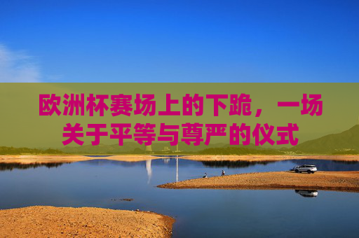 欧洲杯赛场上的下跪，一场关于平等与尊严的仪式