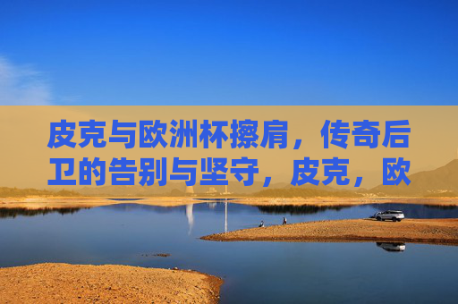 皮克与欧洲杯擦肩，传奇后卫的告别与坚守，皮克，欧洲杯擦肩，传奇后卫的告别与坚守