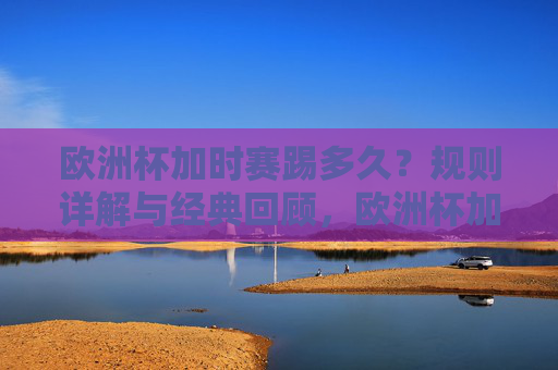 欧洲杯加时赛踢多久？规则详解与经典回顾，欧洲杯加时赛踢多久？规则详解与经典回顾