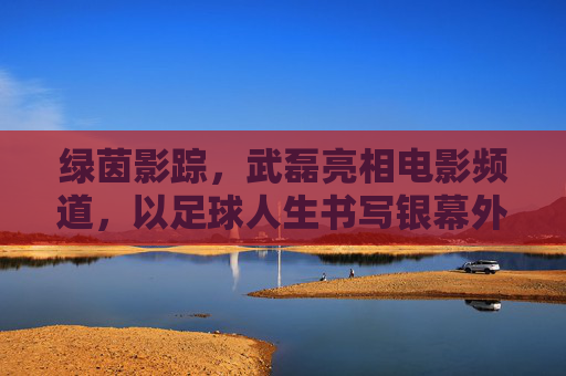 绿茵影踪，武磊亮相电影频道，以足球人生书写银幕外的热血篇章，武磊足球人生，银幕外的热血篇章