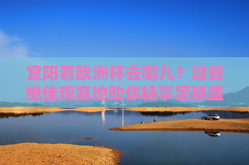 宜阳看欧洲杯去哪儿？这些绝佳观赛地助你畅享足球盛宴！宜阳欧洲杯观赛绝佳去处，畅享足球盛宴！