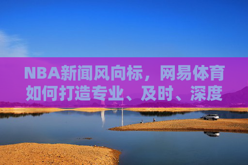 NBA新闻风向标，网易体育如何打造专业、及时、深度的篮球资讯平台，网易体育，打造NBA新闻风向标，构建专业及时深度篮球资讯平台
