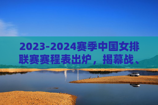 2023-2024赛季中国女排联赛赛程表出炉，揭幕战、关键节点全解析，2023-2024赛季中国女排联赛赛程出炉，揭幕战与关键节点全解析