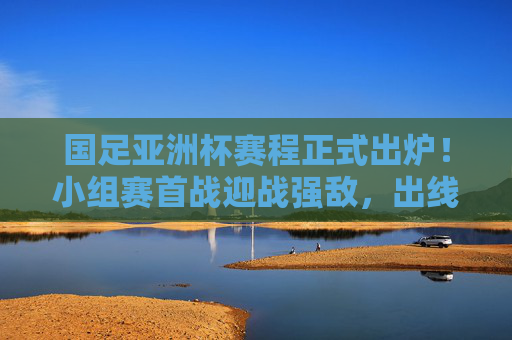 国足亚洲杯赛程正式出炉！小组赛首战迎战强敌，出线之路几何？国足亚洲杯赛程正式出炉，首战强敌，出线之路几何？