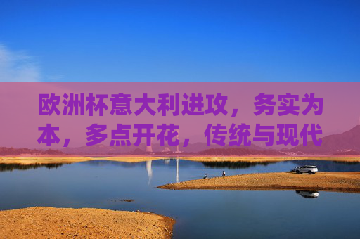 欧洲杯意大利进攻，务实为本，多点开花，传统与现代的融合，欧洲杯意大利进攻，务实多点开花，传统与现代融合
