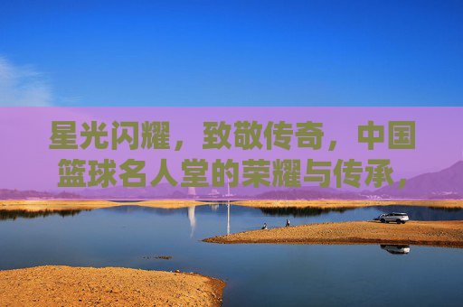星光闪耀，致敬传奇，中国篮球名人堂的荣耀与传承，星光闪耀致敬传奇，中国篮球名人堂的荣耀传承