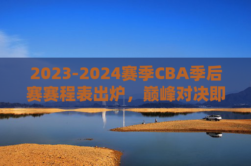 2023-2024赛季CBA季后赛赛程表出炉，巅峰对决即将开启，看点解析与观赛指南，2023-2024赛季CBA季后赛赛程出炉，巅峰对决看点与观赛指南