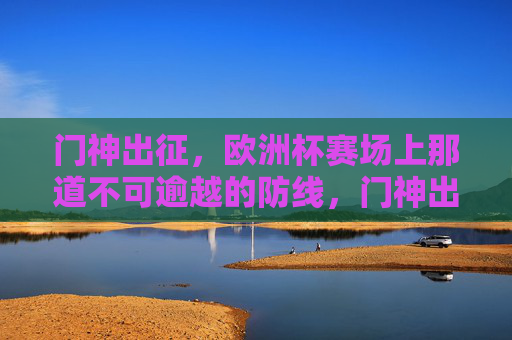 门神出征，欧洲杯赛场上那道不可逾越的防线，门神出征，欧洲杯铸就钢铁防线